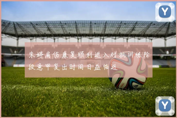 朱婷肩伤康复顺利进入对抗训练阶段意甲复出时间日益临近