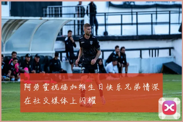 阿劳霍祝福加维生日快乐兄弟情深在社交媒体上闪耀